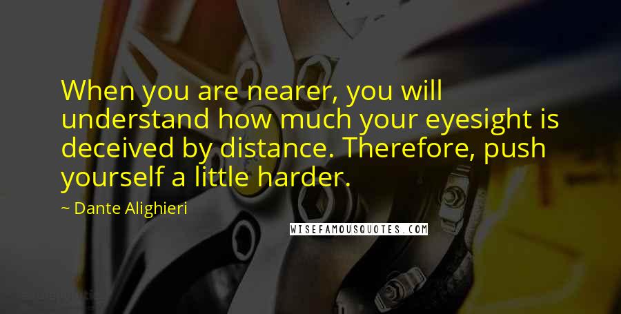 Dante Alighieri Quotes: When you are nearer, you will understand how much your eyesight is deceived by distance. Therefore, push yourself a little harder.