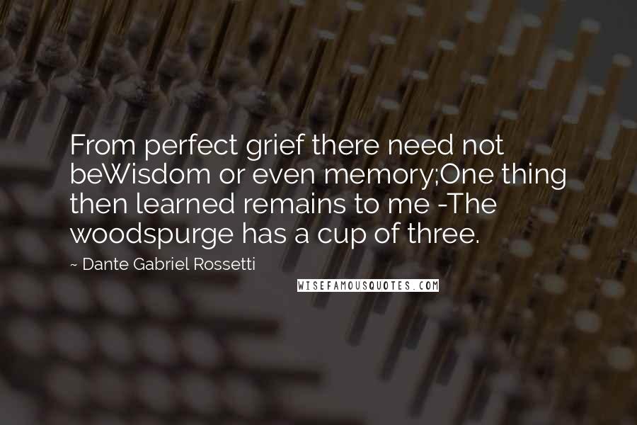 Dante Gabriel Rossetti Quotes: From perfect grief there need not beWisdom or even memory;One thing then learned remains to me -The woodspurge has a cup of three.