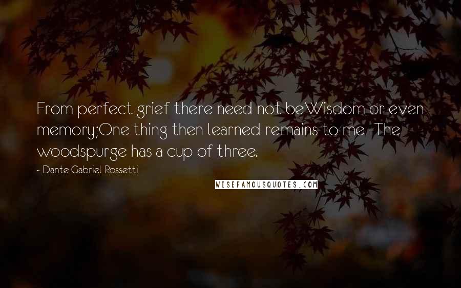 Dante Gabriel Rossetti Quotes: From perfect grief there need not beWisdom or even memory;One thing then learned remains to me -The woodspurge has a cup of three.