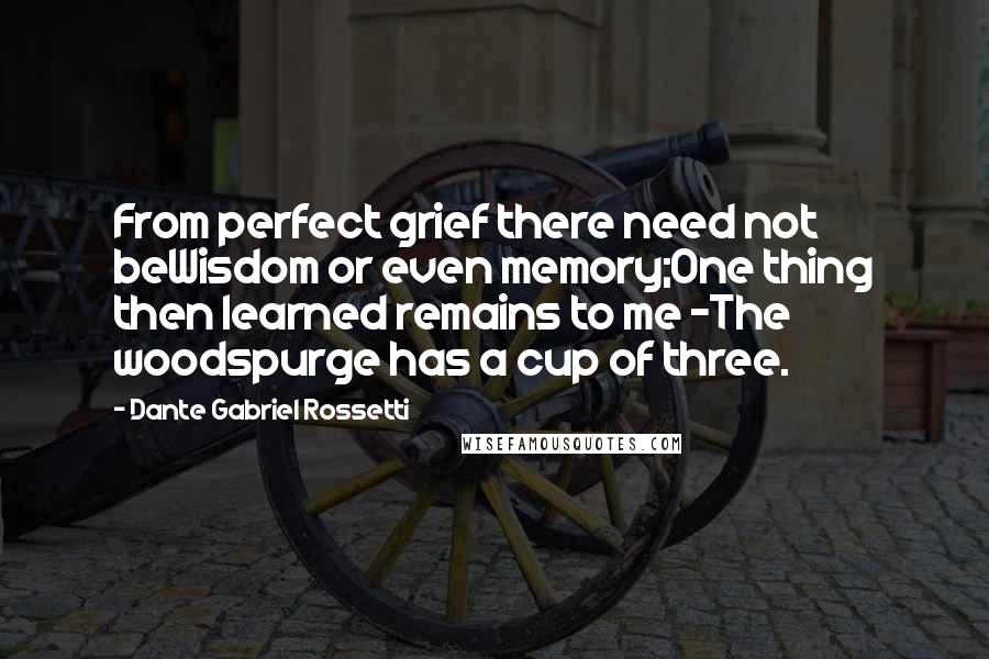 Dante Gabriel Rossetti Quotes: From perfect grief there need not beWisdom or even memory;One thing then learned remains to me -The woodspurge has a cup of three.