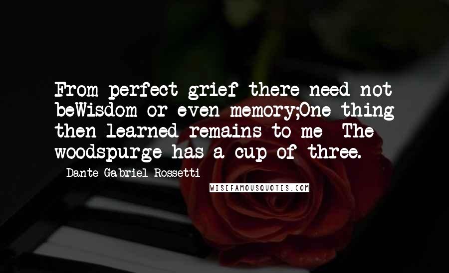 Dante Gabriel Rossetti Quotes: From perfect grief there need not beWisdom or even memory;One thing then learned remains to me -The woodspurge has a cup of three.