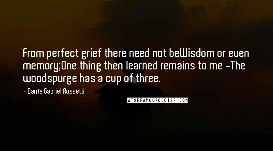 Dante Gabriel Rossetti Quotes: From perfect grief there need not beWisdom or even memory;One thing then learned remains to me -The woodspurge has a cup of three.