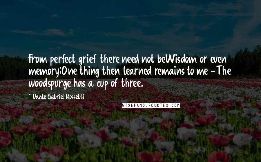 Dante Gabriel Rossetti Quotes: From perfect grief there need not beWisdom or even memory;One thing then learned remains to me -The woodspurge has a cup of three.