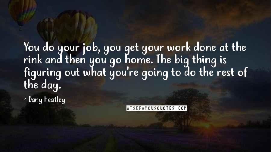 Dany Heatley Quotes: You do your job, you get your work done at the rink and then you go home. The big thing is figuring out what you're going to do the rest of the day.
