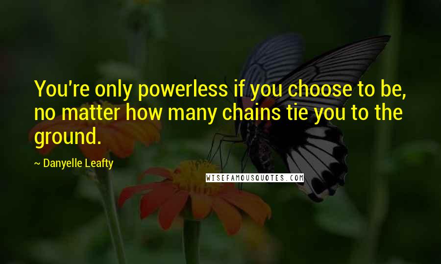 Danyelle Leafty Quotes: You're only powerless if you choose to be, no matter how many chains tie you to the ground.