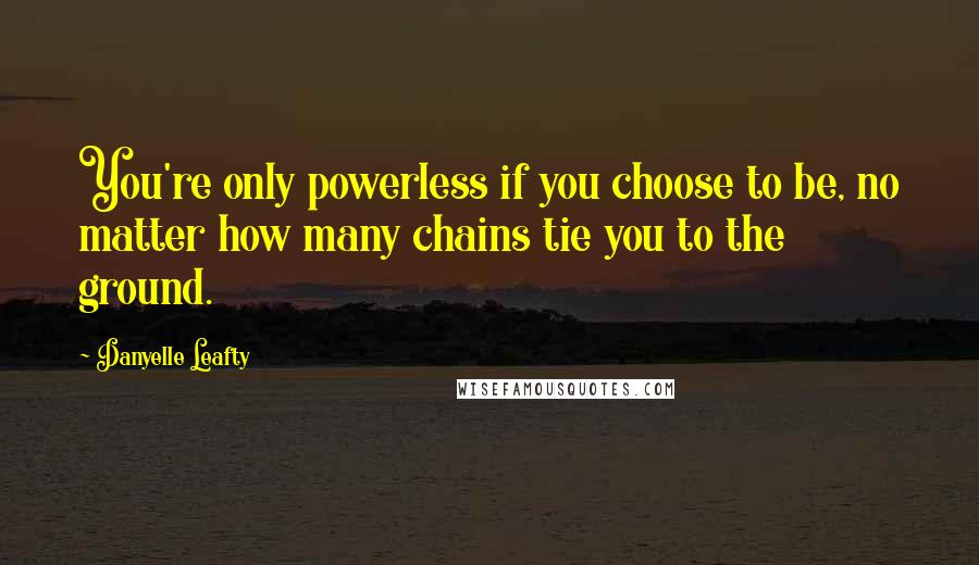 Danyelle Leafty Quotes: You're only powerless if you choose to be, no matter how many chains tie you to the ground.