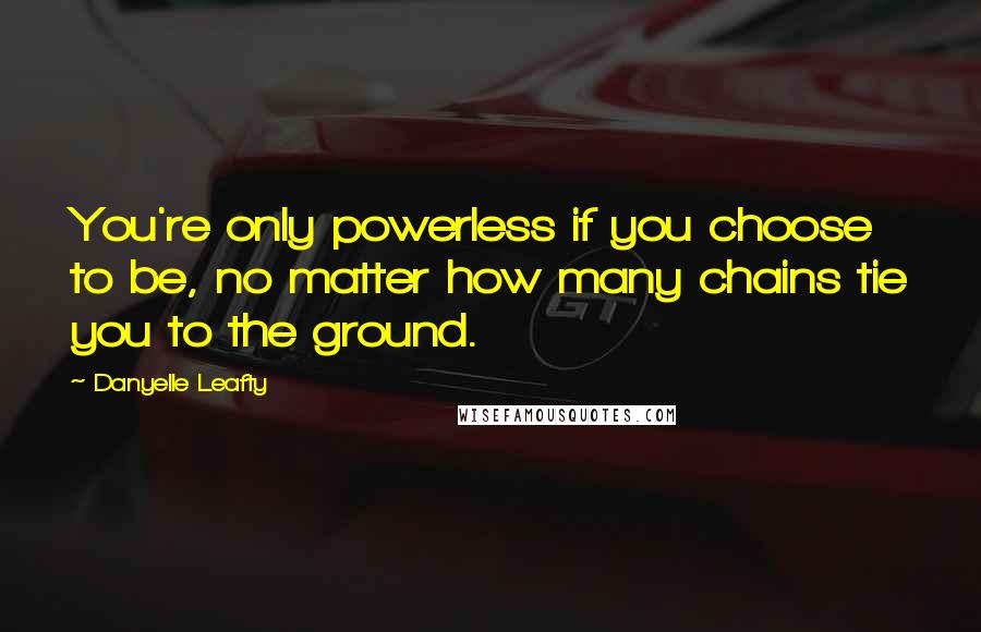 Danyelle Leafty Quotes: You're only powerless if you choose to be, no matter how many chains tie you to the ground.