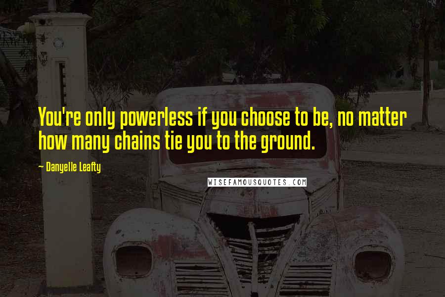 Danyelle Leafty Quotes: You're only powerless if you choose to be, no matter how many chains tie you to the ground.