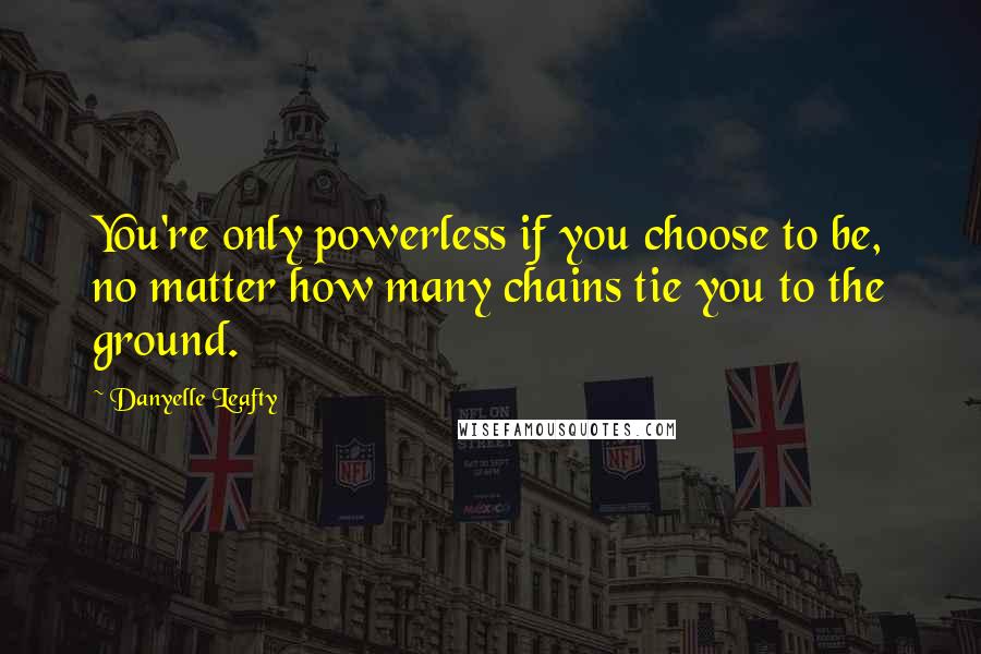 Danyelle Leafty Quotes: You're only powerless if you choose to be, no matter how many chains tie you to the ground.