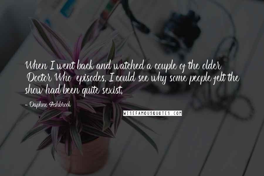 Daphne Ashbrook Quotes: When I went back and watched a couple of the older 'Doctor Who' episodes, I could see why some people felt the show had been quite sexist.