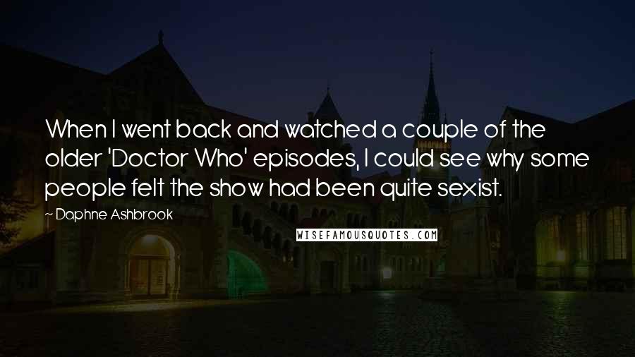 Daphne Ashbrook Quotes: When I went back and watched a couple of the older 'Doctor Who' episodes, I could see why some people felt the show had been quite sexist.