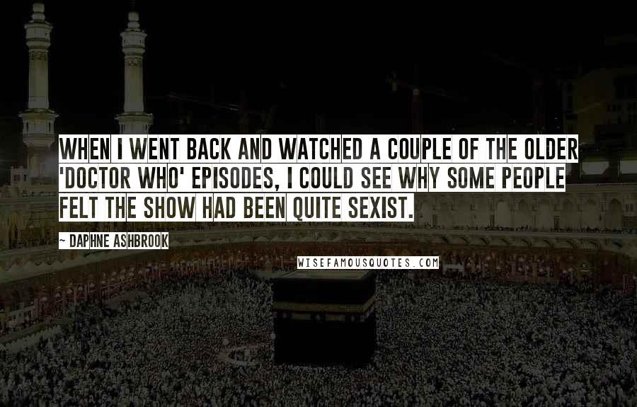 Daphne Ashbrook Quotes: When I went back and watched a couple of the older 'Doctor Who' episodes, I could see why some people felt the show had been quite sexist.
