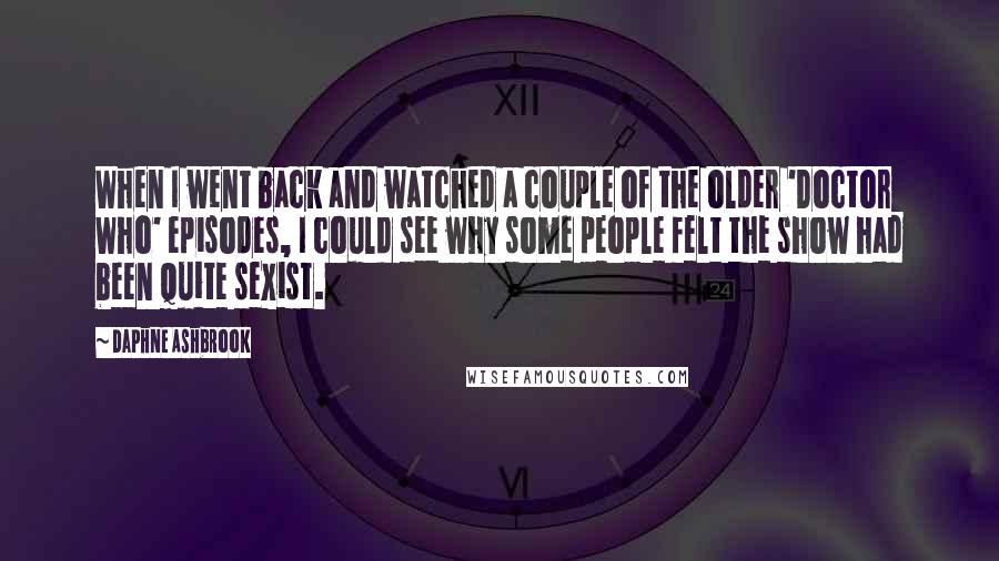 Daphne Ashbrook Quotes: When I went back and watched a couple of the older 'Doctor Who' episodes, I could see why some people felt the show had been quite sexist.