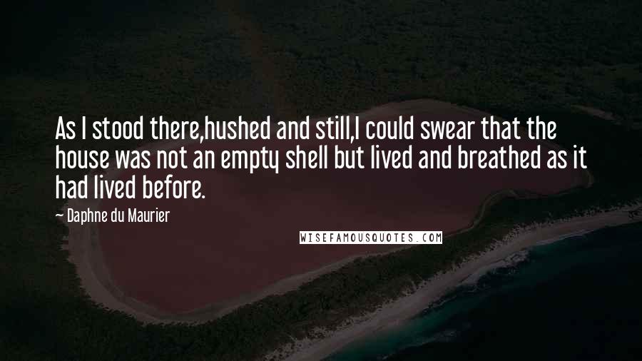 Daphne Du Maurier Quotes: As I stood there,hushed and still,I could swear that the house was not an empty shell but lived and breathed as it had lived before.