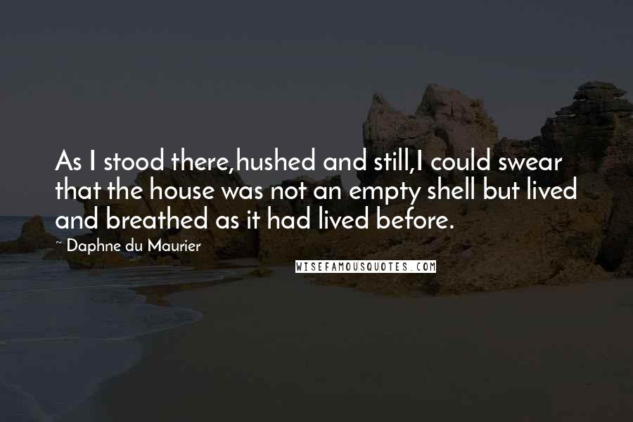Daphne Du Maurier Quotes: As I stood there,hushed and still,I could swear that the house was not an empty shell but lived and breathed as it had lived before.