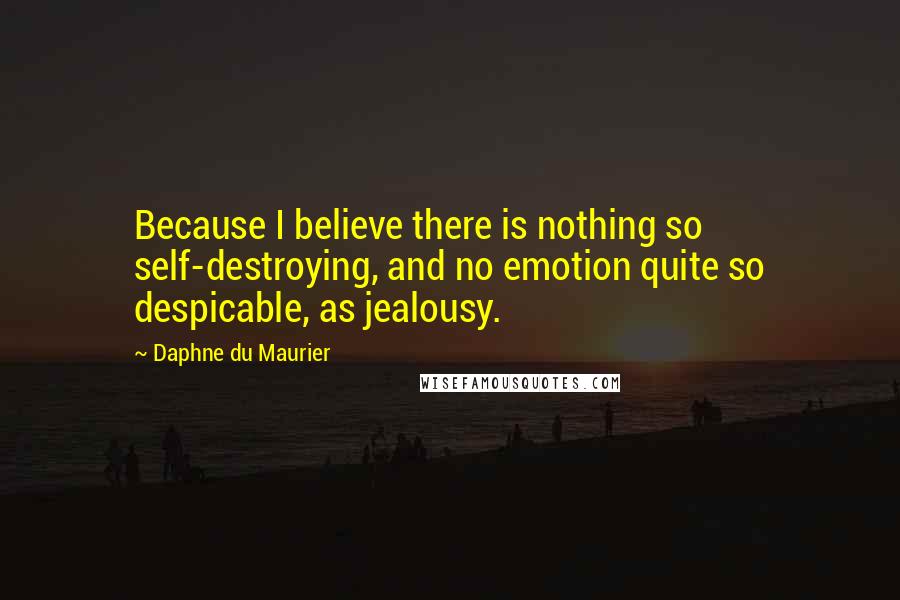 Daphne Du Maurier Quotes: Because I believe there is nothing so self-destroying, and no emotion quite so despicable, as jealousy.