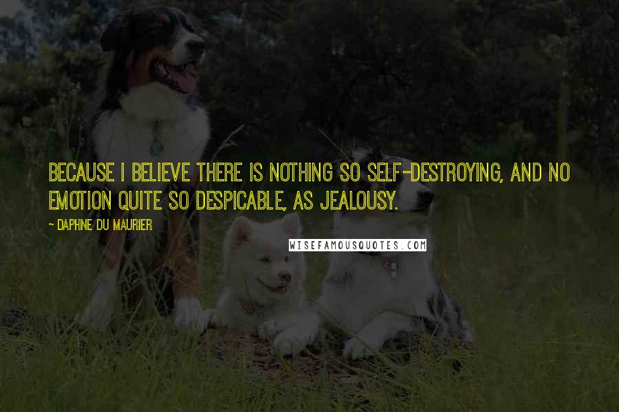 Daphne Du Maurier Quotes: Because I believe there is nothing so self-destroying, and no emotion quite so despicable, as jealousy.