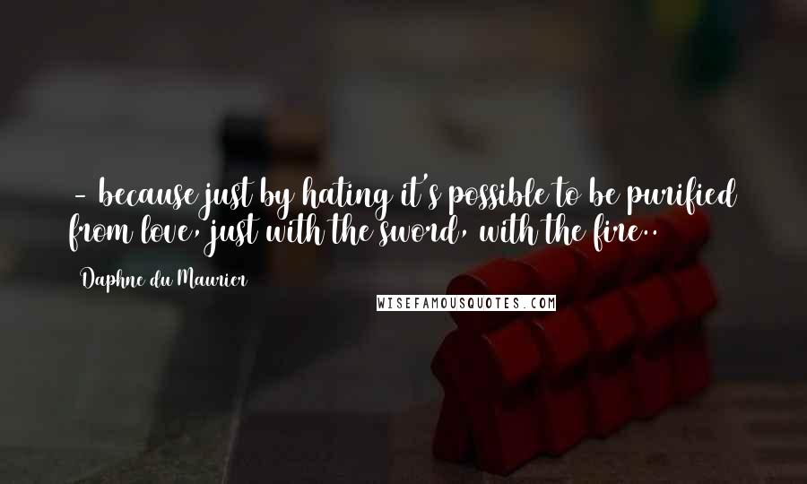 Daphne Du Maurier Quotes: - because just by hating it's possible to be purified from love, just with the sword, with the fire..