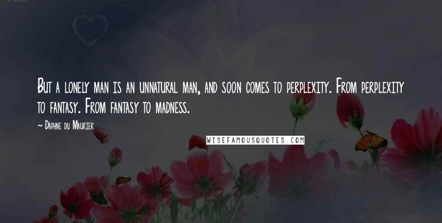 Daphne Du Maurier Quotes: But a lonely man is an unnatural man, and soon comes to perplexity. From perplexity to fantasy. From fantasy to madness.