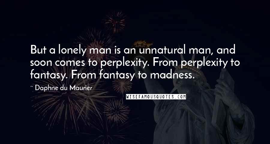 Daphne Du Maurier Quotes: But a lonely man is an unnatural man, and soon comes to perplexity. From perplexity to fantasy. From fantasy to madness.