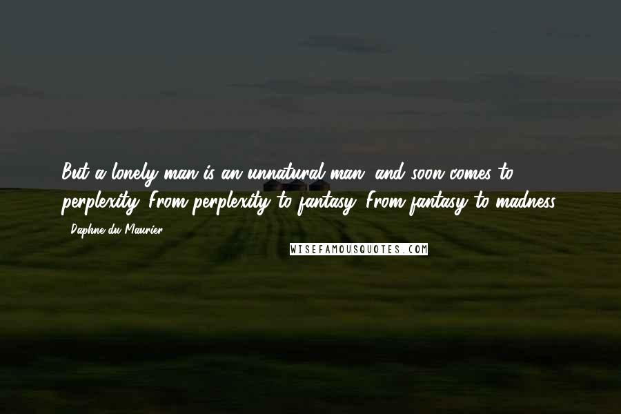 Daphne Du Maurier Quotes: But a lonely man is an unnatural man, and soon comes to perplexity. From perplexity to fantasy. From fantasy to madness.