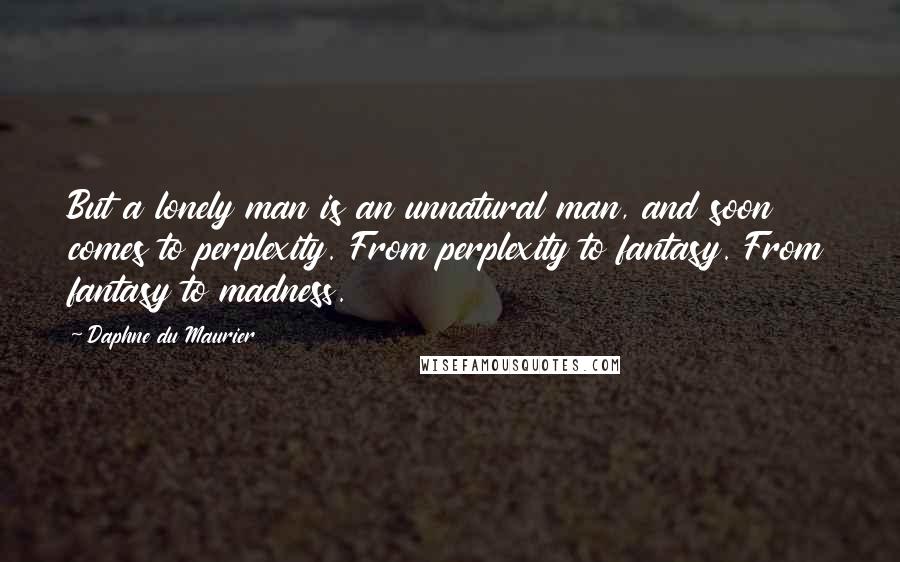 Daphne Du Maurier Quotes: But a lonely man is an unnatural man, and soon comes to perplexity. From perplexity to fantasy. From fantasy to madness.