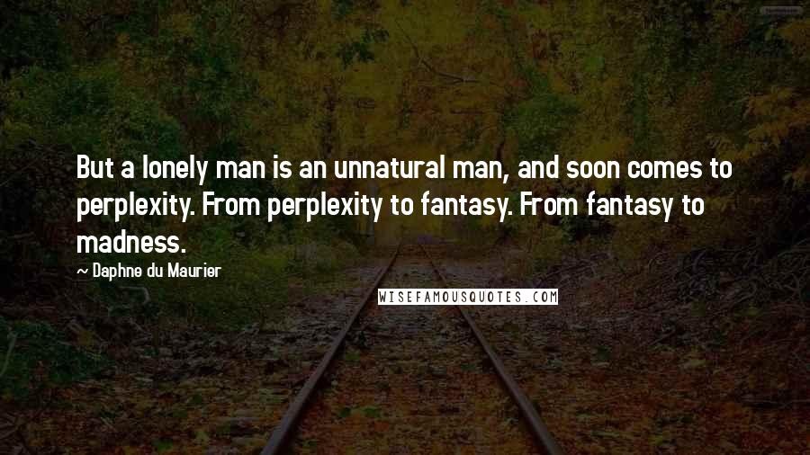 Daphne Du Maurier Quotes: But a lonely man is an unnatural man, and soon comes to perplexity. From perplexity to fantasy. From fantasy to madness.