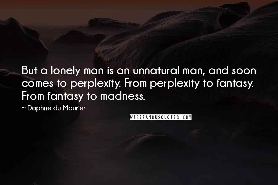 Daphne Du Maurier Quotes: But a lonely man is an unnatural man, and soon comes to perplexity. From perplexity to fantasy. From fantasy to madness.