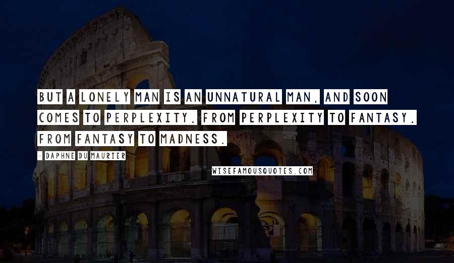 Daphne Du Maurier Quotes: But a lonely man is an unnatural man, and soon comes to perplexity. From perplexity to fantasy. From fantasy to madness.