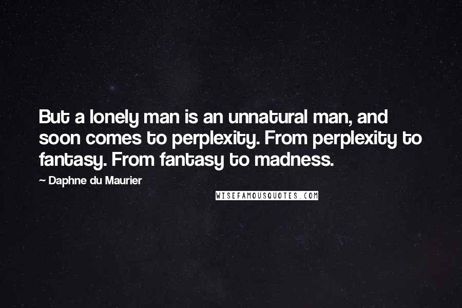 Daphne Du Maurier Quotes: But a lonely man is an unnatural man, and soon comes to perplexity. From perplexity to fantasy. From fantasy to madness.