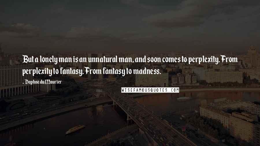 Daphne Du Maurier Quotes: But a lonely man is an unnatural man, and soon comes to perplexity. From perplexity to fantasy. From fantasy to madness.