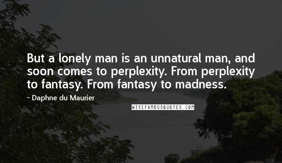 Daphne Du Maurier Quotes: But a lonely man is an unnatural man, and soon comes to perplexity. From perplexity to fantasy. From fantasy to madness.