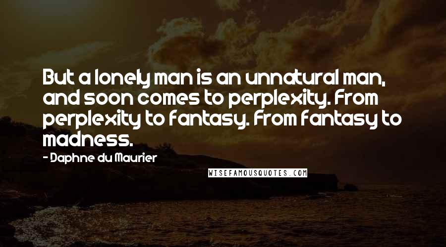 Daphne Du Maurier Quotes: But a lonely man is an unnatural man, and soon comes to perplexity. From perplexity to fantasy. From fantasy to madness.
