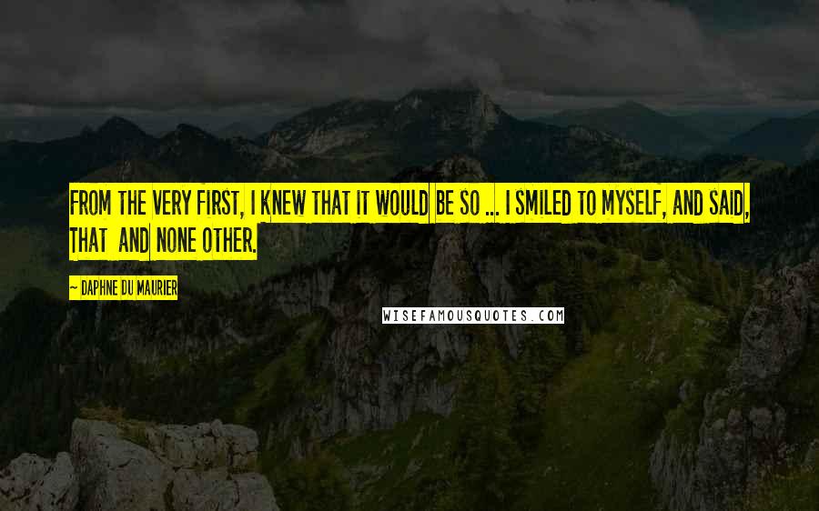 Daphne Du Maurier Quotes: From the very first, I knew that it would be so ... I smiled to myself, and said, That and none other.