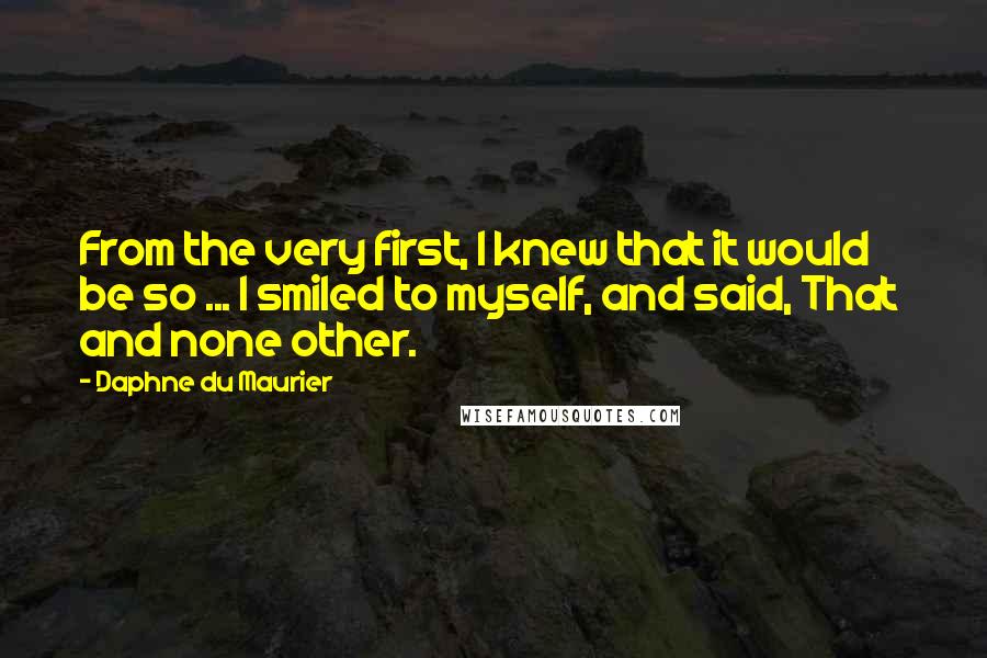 Daphne Du Maurier Quotes: From the very first, I knew that it would be so ... I smiled to myself, and said, That  and none other.