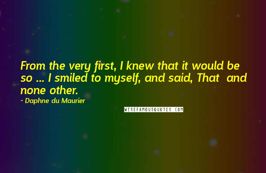 Daphne Du Maurier Quotes: From the very first, I knew that it would be so ... I smiled to myself, and said, That  and none other.
