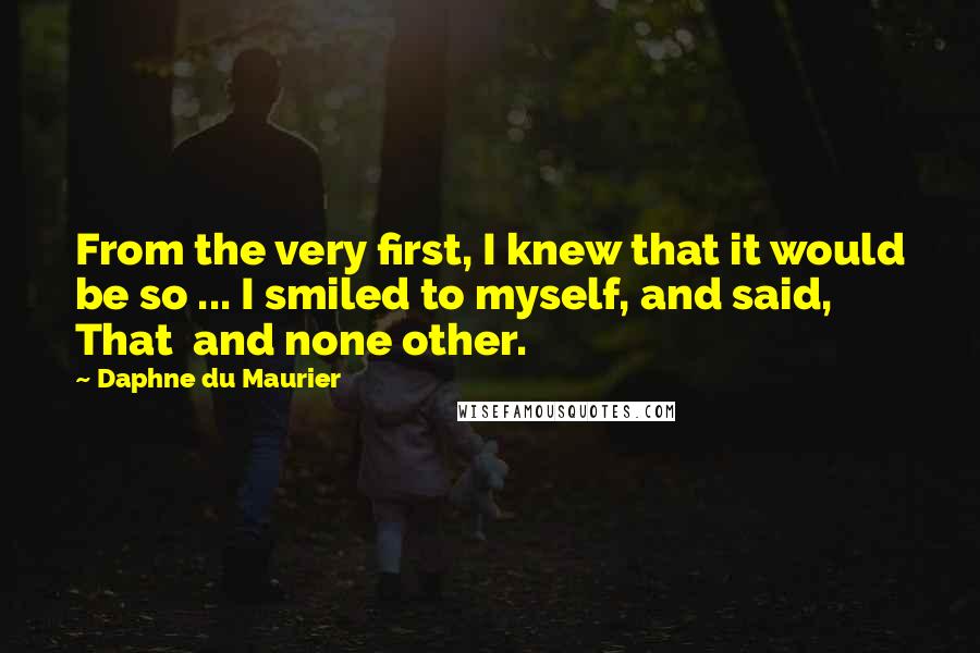 Daphne Du Maurier Quotes: From the very first, I knew that it would be so ... I smiled to myself, and said, That  and none other.