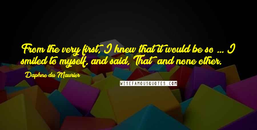 Daphne Du Maurier Quotes: From the very first, I knew that it would be so ... I smiled to myself, and said, That  and none other.