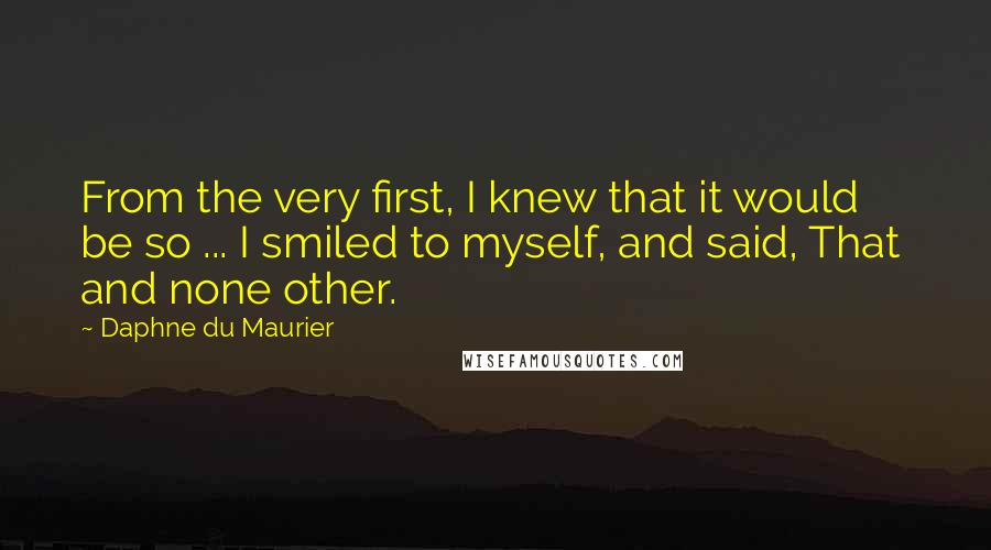 Daphne Du Maurier Quotes: From the very first, I knew that it would be so ... I smiled to myself, and said, That  and none other.