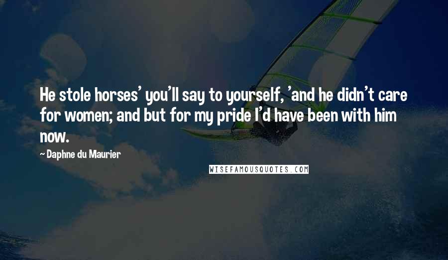 Daphne Du Maurier Quotes: He stole horses' you'll say to yourself, 'and he didn't care for women; and but for my pride I'd have been with him now.