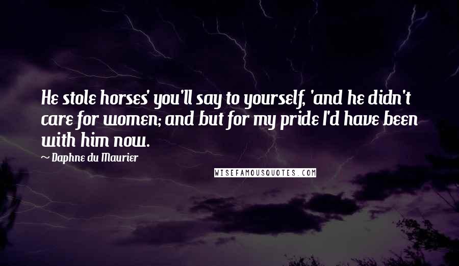 Daphne Du Maurier Quotes: He stole horses' you'll say to yourself, 'and he didn't care for women; and but for my pride I'd have been with him now.