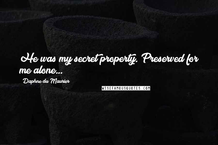 Daphne Du Maurier Quotes: He was my secret property. Preserved for me alone...