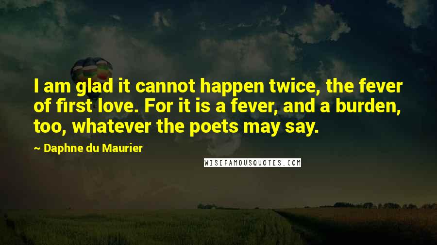 Daphne Du Maurier Quotes: I am glad it cannot happen twice, the fever of first love. For it is a fever, and a burden, too, whatever the poets may say.