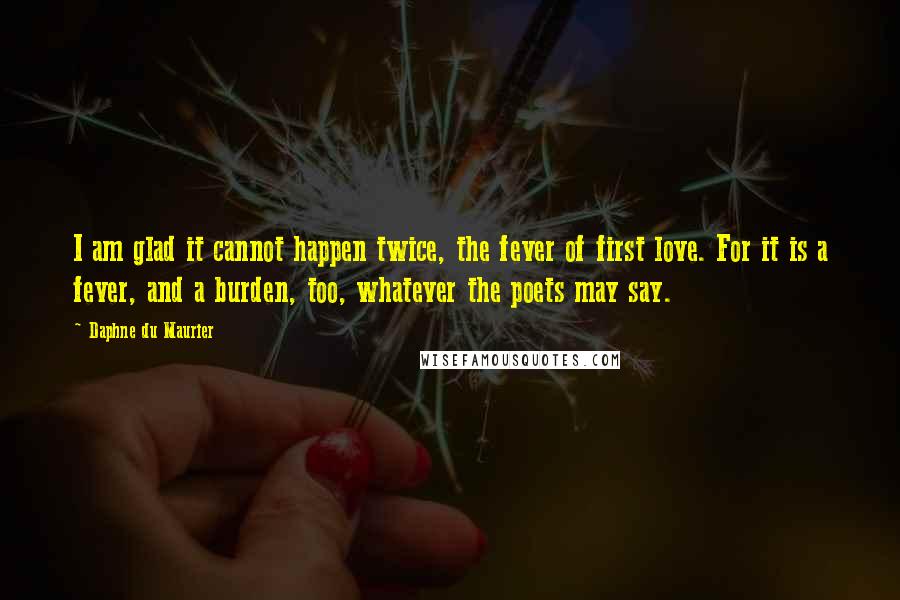 Daphne Du Maurier Quotes: I am glad it cannot happen twice, the fever of first love. For it is a fever, and a burden, too, whatever the poets may say.