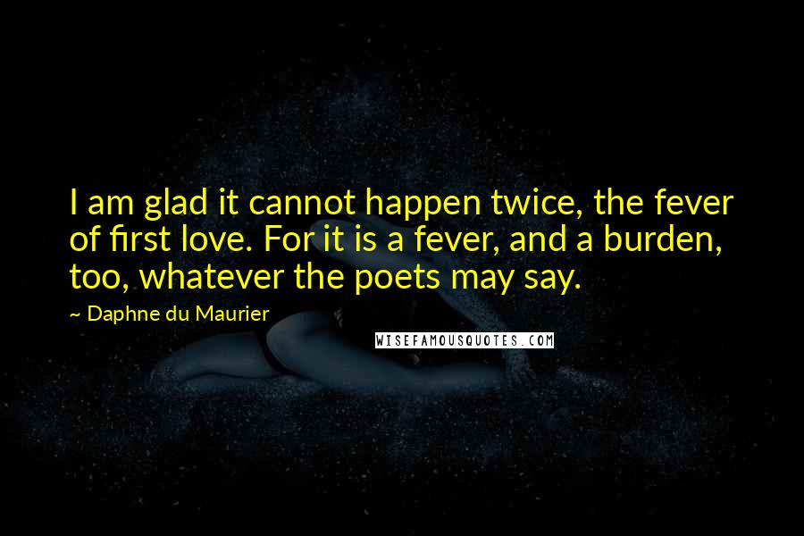 Daphne Du Maurier Quotes: I am glad it cannot happen twice, the fever of first love. For it is a fever, and a burden, too, whatever the poets may say.