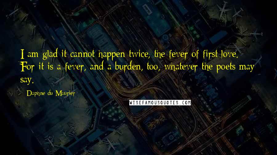 Daphne Du Maurier Quotes: I am glad it cannot happen twice, the fever of first love. For it is a fever, and a burden, too, whatever the poets may say.