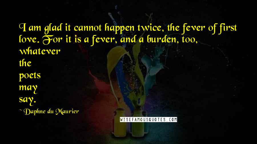 Daphne Du Maurier Quotes: I am glad it cannot happen twice, the fever of first love. For it is a fever, and a burden, too, whatever the poets may say.