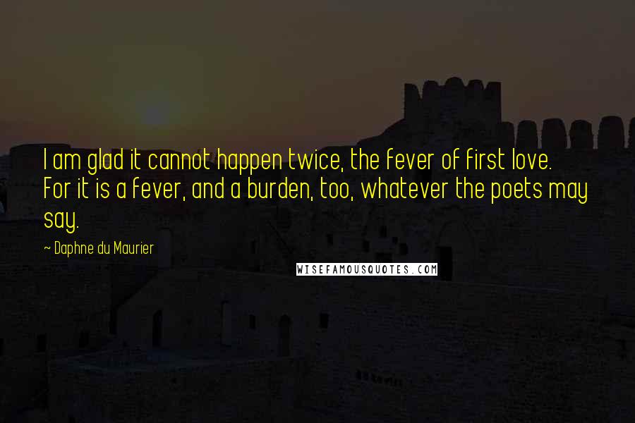 Daphne Du Maurier Quotes: I am glad it cannot happen twice, the fever of first love. For it is a fever, and a burden, too, whatever the poets may say.