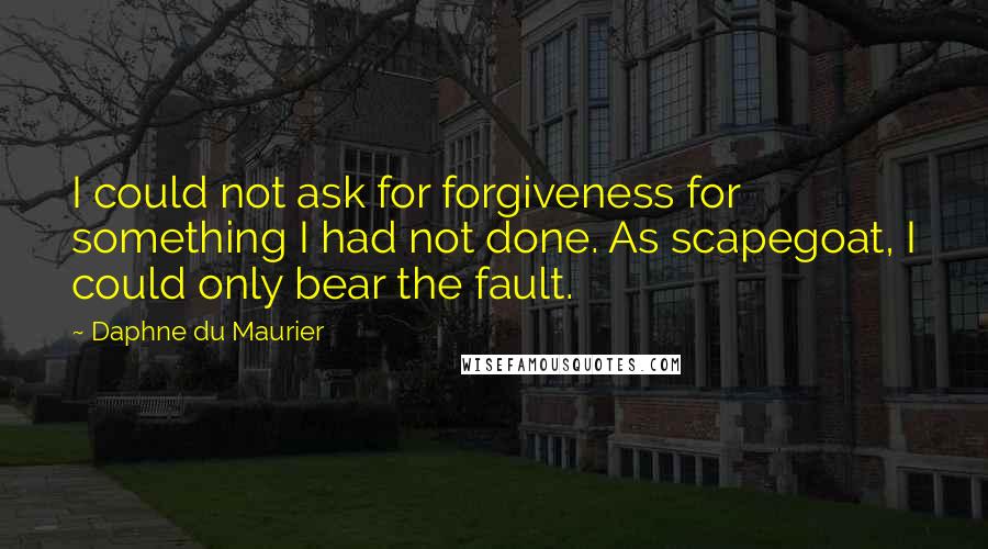 Daphne Du Maurier Quotes: I could not ask for forgiveness for something I had not done. As scapegoat, I could only bear the fault.
