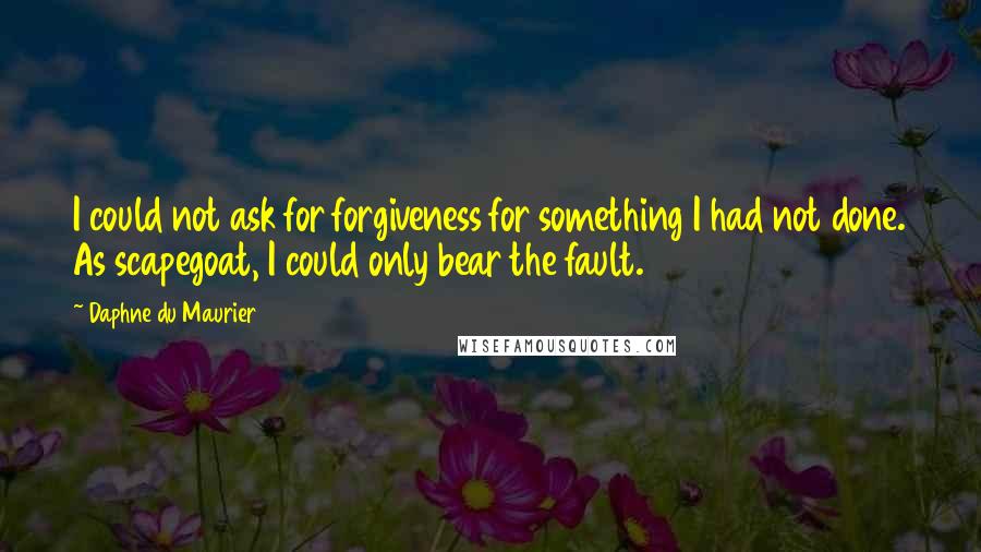 Daphne Du Maurier Quotes: I could not ask for forgiveness for something I had not done. As scapegoat, I could only bear the fault.